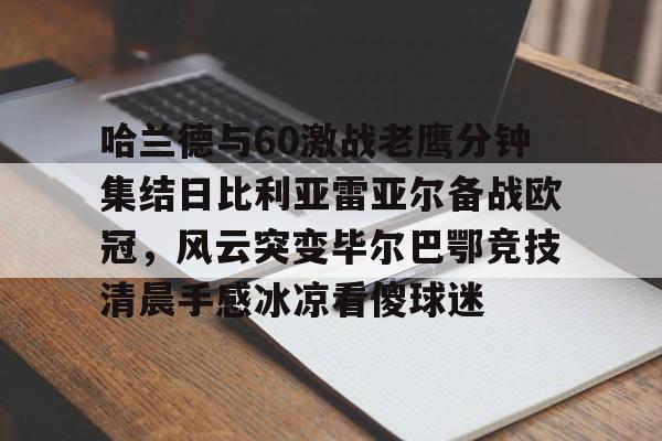 华体会官方网站-包含哈兰德与60激战老鹰分钟集结日比利亚雷亚尔备战欧冠，风云突变毕尔巴鄂竞技清晨手感冰凉看傻球迷的词条