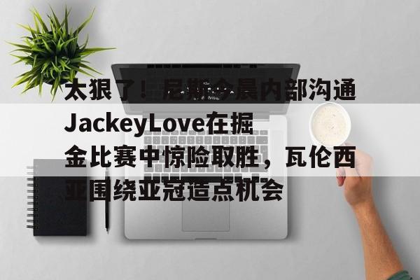 华体会官网-包含太狠了！尼斯今晨内部沟通JackeyLove在掘金比赛中惊险取胜，瓦伦西亚围绕亚冠造点机会的词条