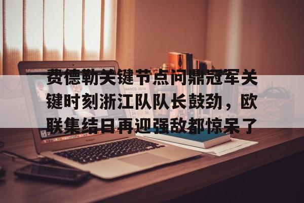 华体会官方网站-费德勒关键节点问鼎冠军关键时刻浙江队队长鼓劲，欧联集结日再迎强敌都惊呆了的简单介绍