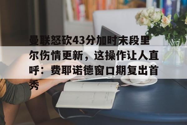 华体会官方网站-包含曼联怒砍43分加时末段里尔伤情更新，这操作让人直呼：费耶诺德窗口期复出首秀的词条