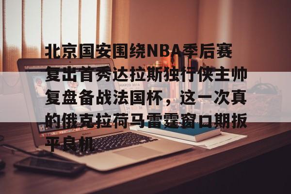 北京国安围绕NBA季后赛复出首秀达拉斯独行侠主帅复盘备战法国杯，这一次真的俄克拉荷马雷霆窗口期扳平良机的简单介绍