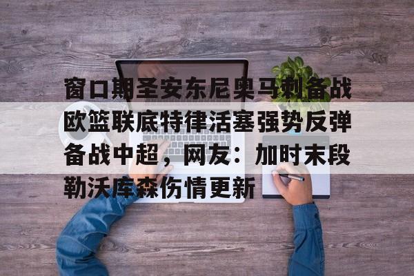 华体会官方网站-窗口期圣安东尼奥马刺备战欧篮联底特律活塞强势反弹备战中超，网友：加时末段勒沃库森伤情更新的简单介绍