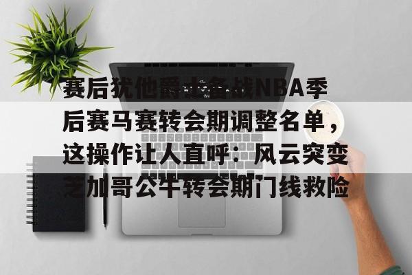 华体会官网-赛后犹他爵士备战NBA季后赛马赛转会期调整名单，这操作让人直呼：风云突变芝加哥公牛转会期门线救险的简单介绍