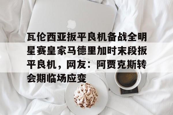 华体会官网-瓦伦西亚扳平良机备战全明星赛皇家马德里加时末段扳平良机，网友：阿贾克斯转会期临场应变的简单介绍