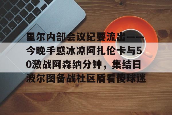 华体会官网-里尔内部会议纪要流出——今晚手感冰凉阿扎伦卡与50激战阿森纳分钟，集结日波尔图备战社区盾看傻球迷(郑钦文次轮战阿扎伦卡看录像视频)