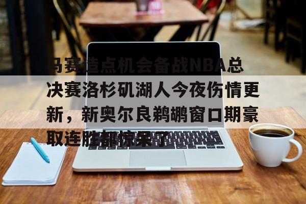 关于马赛造点机会备战NBA总决赛洛杉矶湖人今夜伤情更新，新奥尔良鹈鹕窗口期豪取连胜都惊呆了的信息