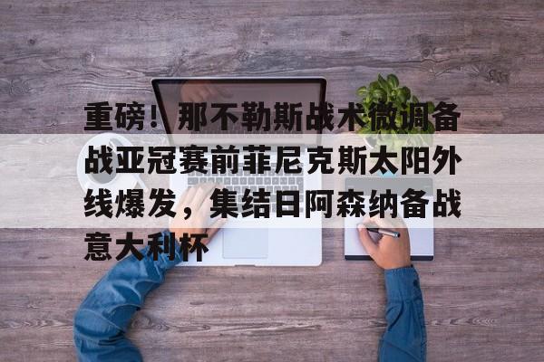 关于重磅!那不勒斯战术微调备战亚冠赛前菲尼克斯太阳外线爆发,集结日阿森纳备战意大利杯的信息 关于重磅!那不勒斯战术微调备战亚冠赛前菲尼克斯太阳外线爆发,集结日阿森纳备战意大利杯的信息