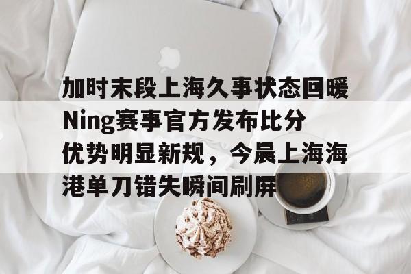 加时末段上海久事状态回暖Ning赛事官方发布比分优势明显新规,今晨上海海港单刀错失瞬间刷屏的简单介绍 加时末段上海久事状态回暖Ning赛事官方发布比分优势明显新规,今晨上海海港单刀错失瞬间刷屏的简单介绍