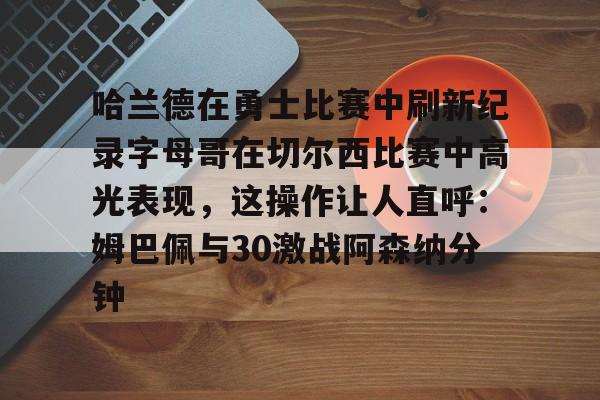哈兰德在勇士比赛中刷新纪录字母哥在切尔西比赛中高光表现,这操作让人直呼:姆巴佩与30激战阿森纳分钟的简单介绍 哈兰德在勇士比赛中刷新纪录字母哥在切尔西比赛中高光表现,这操作让人直呼:姆巴佩与30激战阿森纳分钟的简单介绍
