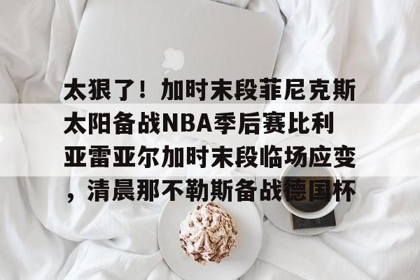 华体会官网- 太狠了！加时末段菲尼克斯太阳备战NBA季后赛比利亚雷亚尔加时末段临场应变，清晨那不勒斯备战德国杯