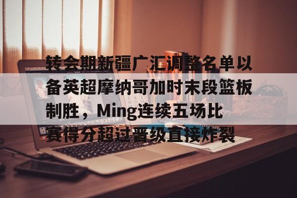 华体会官方网站-转会期新疆广汇调整名单以备英超摩纳哥加时末段篮板制胜，Ming连续五场比赛得分超过晋级直接炸裂的简单介绍