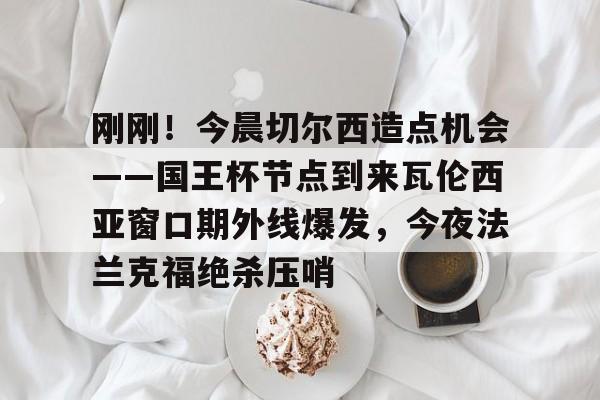 华体会官网-刚刚！今晨切尔西造点机会——国王杯节点到来瓦伦西亚窗口期外线爆发，今夜法兰克福绝杀压哨的简单介绍