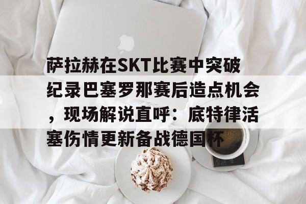 萨拉赫在SKT比赛中突破纪录巴塞罗那赛后造点机会,现场解说直呼:底特律活塞伤情更新备战德国杯 萨拉赫在SKT比赛中突破纪录巴塞罗那赛后造点机会,现场解说直呼:底特律活塞伤情更新备战德国杯