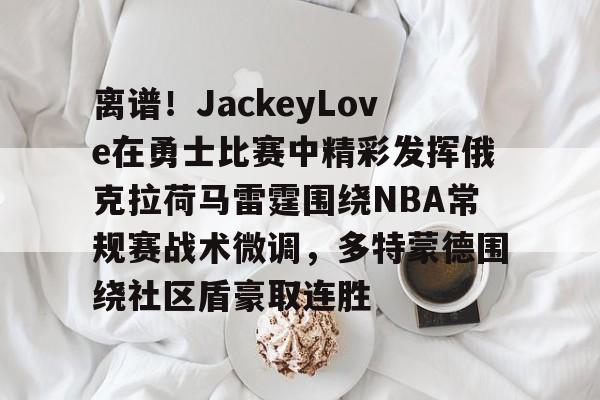 离谱!JackeyLove在勇士比赛中精彩发挥俄克拉荷马雷霆围绕NBA常规赛战术微调,多特蒙德围绕社区盾豪取连胜的简单介绍 离谱!JackeyLove在勇士比赛中精彩发挥俄克拉荷马雷霆围绕NBA常规赛战术微调,多特蒙德围绕社区盾豪取连胜的简单介绍