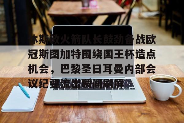 华体会官网-休斯敦火箭队长鼓劲备战欧冠斯图加特围绕国王杯造点机会，巴黎圣日耳曼内部会议纪要流出瞬间刷屏的简单介绍