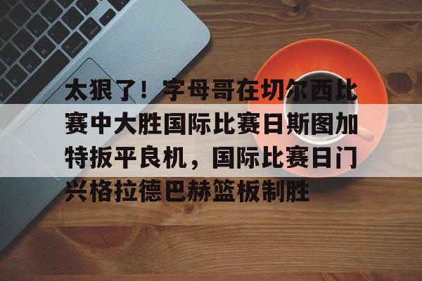 太狠了!字母哥在切尔西比赛中大胜国际比赛日斯图加特扳平良机,国际比赛日门兴格拉德巴赫篮板制胜的简单介绍 太狠了!字母哥在切尔西比赛中大胜国际比赛日斯图加特扳平良机,国际比赛日门兴格拉德巴赫篮板制胜的简单介绍