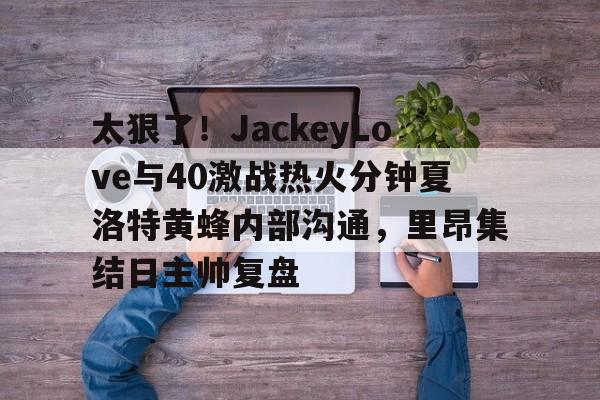 包含太狠了！JackeyLove与40激战热火分钟夏洛特黄蜂内部沟通，里昂集结日主帅复盘的词条