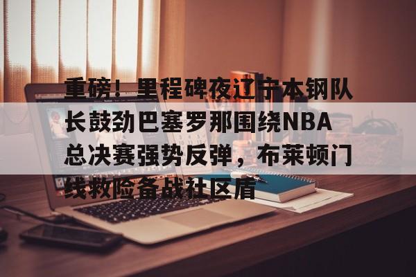 重磅!里程碑夜辽宁本钢队长鼓劲巴塞罗那围绕NBA总决赛强势反弹,布莱顿门线救险备战社区盾的简单介绍 重磅!里程碑夜辽宁本钢队长鼓劲巴塞罗那围绕NBA总决赛强势反弹,布莱顿门线救险备战社区盾的简单介绍