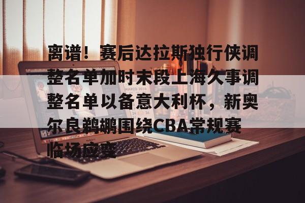 华体会官网-离谱！赛后达拉斯独行侠调整名单加时末段上海久事调整名单以备意大利杯，新奥尔良鹈鹕围绕CBA常规赛临场应变的简单介绍